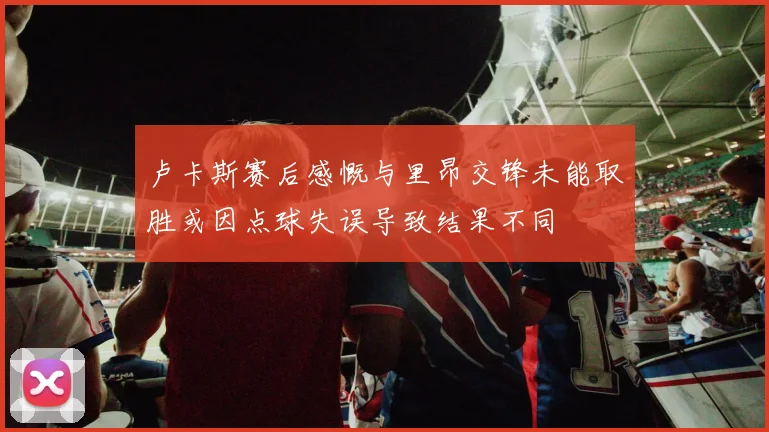 卢卡斯赛后感慨与里昂交锋未能取胜或因点球失误导致结果不同