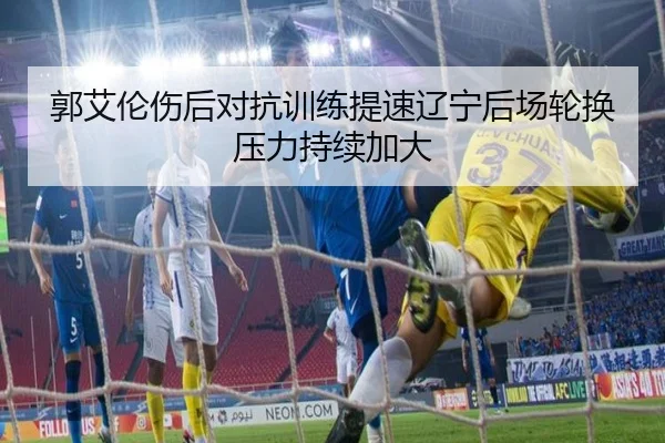 郭艾伦伤后对抗训练提速辽宁后场轮换压力持续加大